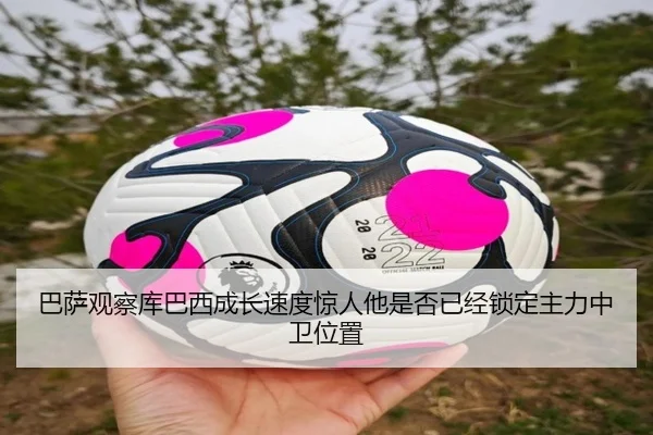 巴萨观察库巴西成长速度惊人他是否已经锁定主力中卫位置
