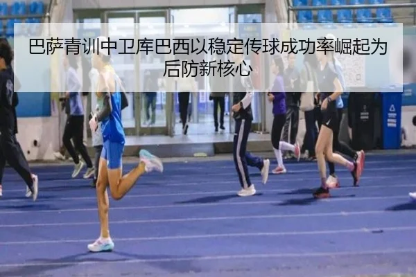 巴萨青训中卫库巴西以稳定传球成功率崛起为后防新核心