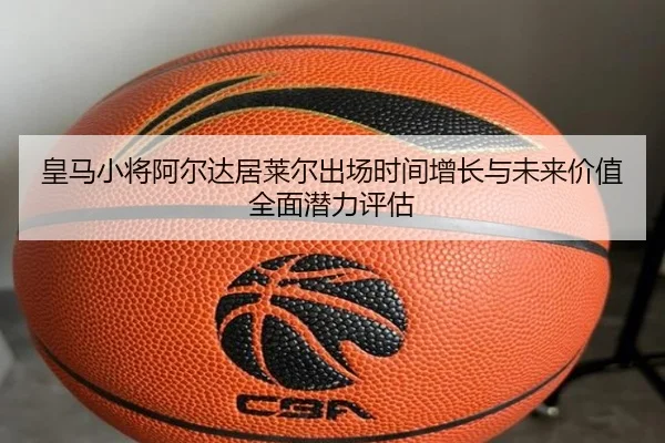皇马小将阿尔达居莱尔出场时间增长与未来价值全面潜力评估