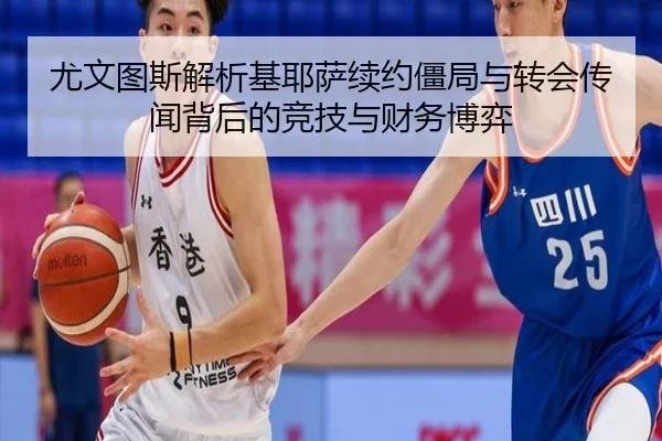 尤文图斯解析基耶萨续约僵局与转会传闻背后的竞技与财务博弈