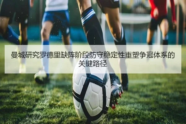 曼城研究罗德里缺阵阶段防守稳定性重塑争冠体系的关键路径