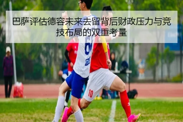 巴萨评估德容未来去留背后财政压力与竞技布局的双重考量