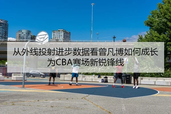 从外线投射进步数据看曾凡博如何成长为CBA赛场新锐锋线