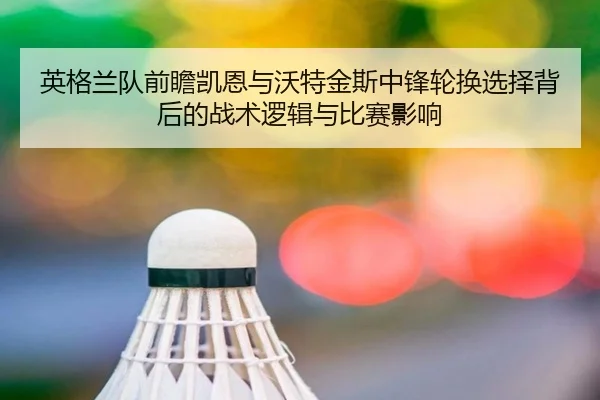 英格兰队前瞻凯恩与沃特金斯中锋轮换选择背后的战术逻辑与比赛影响
