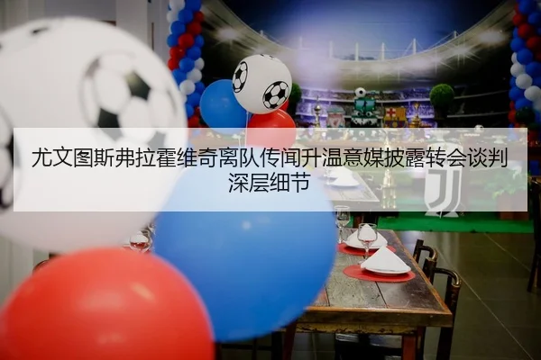 尤文图斯弗拉霍维奇离队传闻升温意媒披露转会谈判深层细节