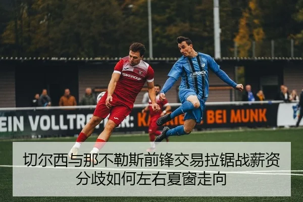 切尔西与那不勒斯前锋交易拉锯战薪资分歧如何左右夏窗走向